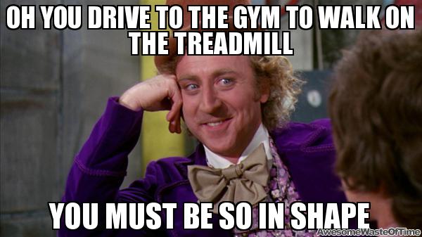 So you drive to the gym to walk on the treadmill?